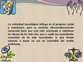 La actividad tecnológica influye en el progreso social y económico, pero su carácter abrumadoramente comercial hace que esté más orientada a satisfacer los deseos de los más rico, que a suplir las necesidades esenciales de los más necesitados, lo que tiende además a hacer un uso no sostenible del medio ambiente. 