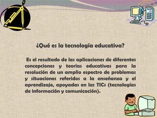 ¿Qué es la  tecnología educativa? Es el resultado de las aplicaciones de diferentes concepciones y teorías educativas para la resolución de un amplio espectro de problemas y situaciones referidos a la enseñanza y el aprendizaje, apoyadas en las TICs (tecnologías de información y comunicación). 