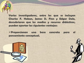 Varios investigadores, entre los que se incluyen Charles F. Hoban, James D. Finn y Edgar Dale, descubrieron que los medios y recursos didácticos, pueden aportar las siguientes ventajas: Proporcionan una base concreta para el pensamiento conceptual. 