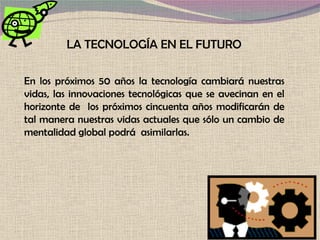 LA TECNOLOGÍA EN EL FUTURO En los próximos 50 años la tecnología cambiará nuestras vidas, las innovaciones tecnológicas que se avecinan en el horizonte de  los próximos cincuenta años modificarán de tal manera nuestras vidas actuales que sólo un cambio de mentalidad global podrá  asimilarlas. 