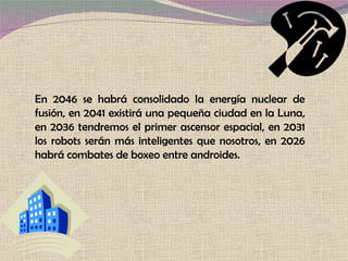 En 2046 se habrá consolidado la energía nuclear de fusión, en 2041 existirá una pequeña ciudad en la Luna, en 2036 tendremos el primer ascensor espacial, en 2031 los robots serán más inteligentes que nosotros, en 2026 habrá combates de boxeo entre androides. 