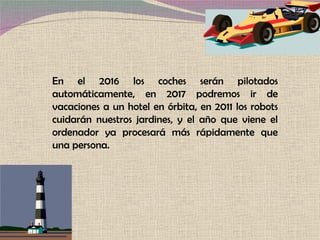 En el 2016 los coches serán pilotados automáticamente, en 2017 podremos ir de vacaciones a un hotel en órbita, en 2011 los robots cuidarán nuestros jardines, y el año que viene el ordenador ya procesará más rápidamente que una persona. 