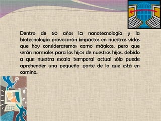 Dentro de 60 años la nanotecnología y la biotecnología provocarán impactos en nuestras vidas que hoy consideraremos como mágicos, pero que serán normales para los hijos de nuestros hijos, debido a que nuestra escala temporal actual sólo puede aprehender una pequeña parte de lo que está en camino.  