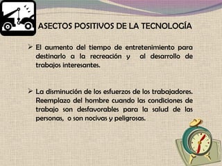 El aumento del tiempo de entretenimiento para destinarlo a la recreación y  al desarrollo de trabajos interesantes.  La disminución de los esfuerzos de los trabajadores. Reemplazo del hombre cuando las condiciones de trabajo son desfavorables para la salud de las personas,  o son nocivas y peligrosas.  ASECTOS POSITIVOS DE LA TECNOLOGÍA 