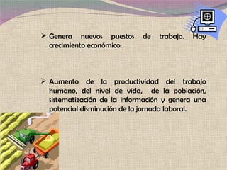 Genera nuevos puestos de trabajo. Hay crecimiento económico.  Aumento de la productividad del trabajo humano, del nivel de vida,  de la población, sistematización de la información y genera una potencial disminución de la jornada laboral. 