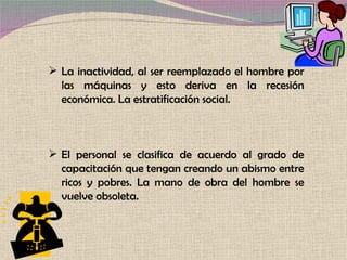 La inactividad, al ser reemplazado el hombre por las máquinas y esto deriva en la recesión económica. La estratificación social.  El personal se clasifica de acuerdo al grado de capacitación que tengan creando un abismo entre ricos y pobres. La mano de obra del hombre se vuelve obsoleta.  