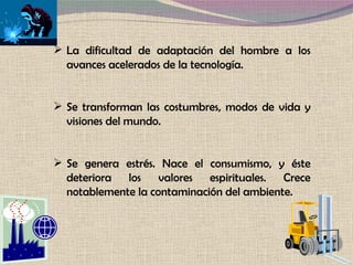 La dificultad de adaptación del hombre a los avances acelerados de la tecnología.  Se transforman las costumbres, modos de vida y visiones del mundo.  Se genera estrés. Nace el consumismo, y éste deteriora los valores espirituales. Crece notablemente la contaminación del ambiente. 
