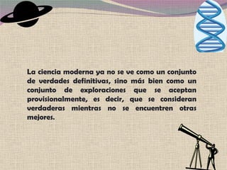 La ciencia moderna ya no se ve como un conjunto de verdades definitivas, sino más bien como un conjunto de exploraciones que se aceptan provisionalmente, es decir, que se consideran verdaderas mientras no se encuentren otras mejores .  