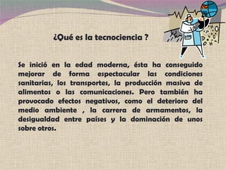 Se inició en la edad moderna, ésta ha conseguido mejorar de forma espectacular las condiciones sanitarias, los transportes, la producción masiva de alimentos o las comunicaciones. Pero también ha provocado efectos negativos, como el deterioro del medio ambiente , la carrera de armamentos, la desigualdad entre países y la dominación de unos sobre otros. ¿Qué es la tecnociencia ? 