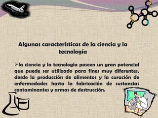 Algunas características de la ciencia y la tecnología la ciencia y la tecnología poseen un gran potencial que puede ser utilizado para fines muy diferentes, desde la producción de alimentos y la curación de enfermedades hasta la fabricación de sustancias contaminantes y armas de destrucción. 