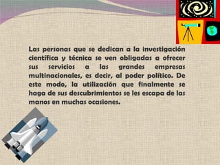 Las personas que se dedican a la investigación científica y técnica se ven obligadas a ofrecer sus servicios a las grandes empresas multinacionales, es decir, al poder político. De este modo, la utilización que finalmente se haga de sus descubrimientos se les escapa de las manos en muchas ocasiones. 