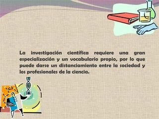 La investigación científica requiere una gran especialización y un vocabulario propio, por lo que puede darse un distanciamiento entre la sociedad y los profesionales de la ciencia. 