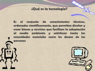 ¿Qué es la tecnología? E s el conjunto de conocimientos técnicos, ordenados científicamente, que permiten diseñar y crear bienes y servicios que facilitan la adaptación al medio ambiente y satisfacer tanto las necesidades esenciales como los deseos de las personas 
