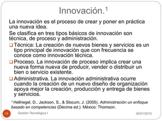 Innovación.1
30/01/2015Gestión Tecnológica I11
La innovación es el proceso de crear y poner en práctica
una nueva idea.
Se clasifica en tres tipos básicos de innovación son
técnica, de proceso y administración.
 Técnica: La creación de nuevos bienes y servicios es un
tipo principal de innovación que con frecuencia se
conoce como innovación técnica.
 Proceso. La innovación de proceso implica crear una
nueva forma nueva de producir, vender o distribuir un
bien o servicio existente.
 Administrativa. La innovación administrativa ocurre
cuando la creación de un nuevo diseño de organización
apoya mejor la creación, producción y entrega de bienes
y servicios.
1 Hellriegel, D., Jackson, S., & Slocum, J. (2005). Administración un enfoque
basado en competencias (Décima ed.). México: Thomson.
 
