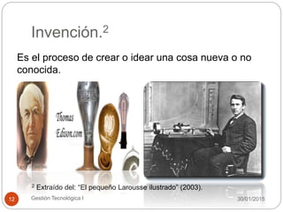 Invención.2
30/01/2015Gestión Tecnológica I12
Es el proceso de crear o idear una cosa nueva o no
conocida.
2 Extraído del: “El pequeño Larousse ilustrado” (2003).
 