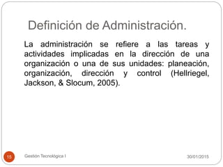 Definición de Administración.
30/01/2015Gestión Tecnológica I15
La administración se refiere a las tareas y
actividades implicadas en la dirección de una
organización o una de sus unidades: planeación,
organización, dirección y control (Hellriegel,
Jackson, & Slocum, 2005).
 