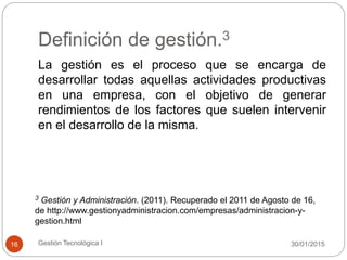 Definición de gestión.3
30/01/2015Gestión Tecnológica I16
La gestión es el proceso que se encarga de
desarrollar todas aquellas actividades productivas
en una empresa, con el objetivo de generar
rendimientos de los factores que suelen intervenir
en el desarrollo de la misma.
3 Gestión y Administración. (2011). Recuperado el 2011 de Agosto de 16,
de http://www.gestionyadministracion.com/empresas/administracion-y-
gestion.html
 