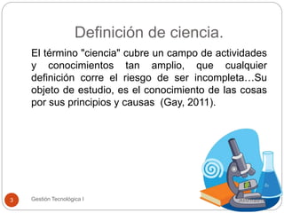 Definición de ciencia.
30/01/2015Gestión Tecnológica I3
El término "ciencia" cubre un campo de actividades
y conocimientos tan amplio, que cualquier
definición corre el riesgo de ser incompleta…Su
objeto de estudio, es el conocimiento de las cosas
por sus principios y causas (Gay, 2011).
 
