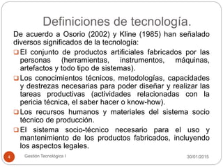Definiciones de tecnología.
30/01/2015Gestión Tecnológica I4
De acuerdo a Osorio (2002) y Kline (1985) han señalado
diversos significados de la tecnología:
 El conjunto de productos artificiales fabricados por las
personas (herramientas, instrumentos, máquinas,
artefactos y todo tipo de sistemas).
 Los conocimientos técnicos, metodologías, capacidades
y destrezas necesarias para poder diseñar y realizar las
tareas productivas (actividades relacionadas con la
pericia técnica, el saber hacer o know-how).
 Los recursos humanos y materiales del sistema socio
técnico de producción.
 El sistema socio-técnico necesario para el uso y
mantenimiento de los productos fabricados, incluyendo
los aspectos legales.
 