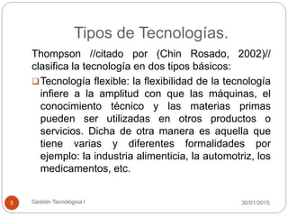 Tipos de Tecnologías.
30/01/2015Gestión Tecnológica I5
Thompson //citado por (Chin Rosado, 2002)//
clasifica la tecnología en dos tipos básicos:
Tecnología flexible: la flexibilidad de la tecnología
infiere a la amplitud con que las máquinas, el
conocimiento técnico y las materias primas
pueden ser utilizadas en otros productos o
servicios. Dicha de otra manera es aquella que
tiene varias y diferentes formalidades por
ejemplo: la industria alimenticia, la automotriz, los
medicamentos, etc.
 