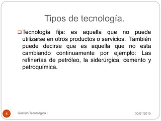 Tipos de tecnología.
30/01/2015Gestión Tecnológica I6
Tecnología fija: es aquella que no puede
utilizarse en otros productos o servicios. También
puede decirse que es aquella que no esta
cambiando continuamente por ejemplo: Las
refinerías de petróleo, la siderúrgica, cemento y
petroquímica.
 