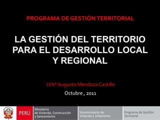 PROGRAMA DE GESTIÓN TERRITORIAL


LA GESTIÓN DEL TERRITORIO
PARA EL DESARROLLO LOCAL
        Y REGIONAL

       Urb° Augusto Mendoza Castillo
              Octubre , 2011
 