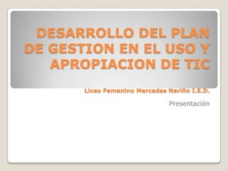 DESARROLLO DEL PLAN
DE GESTION EN EL USO Y
   APROPIACION DE TIC
       Liceo Femenino Mercedes Nariño I.E.D.

                               Presentación
 