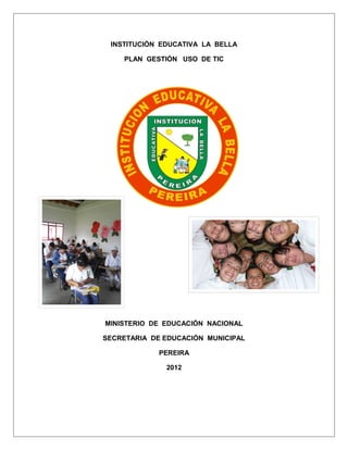 INSTITUCIÓN EDUCATIVA LA BELLA

    PLAN GESTIÓN USO DE TIC




MINISTERIO DE EDUCACIÓN NACIONAL

SECRETARIA DE EDUCACIÓN MUNICIPAL

             PEREIRA

              2012
 
