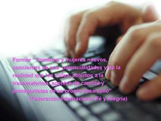 Formar “ hombres y mujeres nuevos,concientes de sus  potencialidades y de larealidad que los rodea, abiertos a latrascendencia, agentes de cambio yprotegonistas de su propio desarrollo” (Federación Internacional Fé y Alegría)