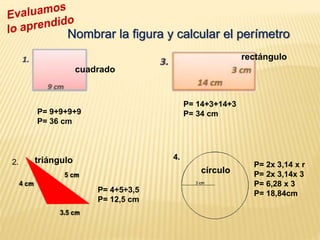 2.
4.
P= 9+9+9+9
P= 36 cm
P= 4+5+3,5
P= 12,5 cm
P= 14+3+14+3
P= 34 cm
P= 2x 3,14 x r
P= 2x 3,14x 3
P= 6,28 x 3
P= 18,84cm
Nombrar la figura y calcular el perímetro
cuadrado
rectángulo
triángulo
círculo