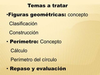 Temas a tratar
•Figuras geométricas: concepto
Clasificación
Construcción
• Perímetro: Concepto
Cálculo
Perímetro del círculo
• Repaso y evaluación