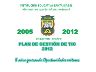 INSTITUCIÓN EDUCATIVA SANTA ISABEL
    !Generamos oportunidades exitosas¡




 2005                                 2012
            Dosquebradas - Colombia

  PLAN DE GESTIÓN DE TIC
           2012

8 años generando Oportunidades exitosas
 