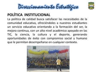 Direccionamiento Estratégico
POLÍTICA INSTITUCIONAL
La política de calidad busca satisfacer las necesidades de la
comunidad educativa, ofreciéndoles a nuestros estudiantes
un servicio educativo orientando a la formación del ser, la
mejora continua, con un alto nivel académico apoyado en las
TIC, la ciencia, la cultura y el deporte, generando
oportunidades de éxito con compromiso social y humano
que le permitan desempeñarse en cualquier contexto.
 