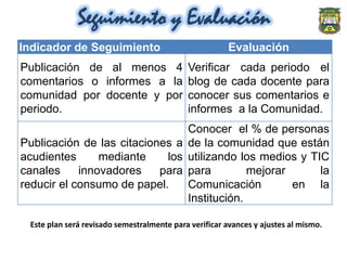Seguimiento y Evaluación
Indicador de Seguimiento                               Evaluación
Publicación de al menos 4                   Verificar cada periodo el
comentarios o informes a la                 blog de cada docente para
comunidad por docente y por                 conocer sus comentarios e
periodo.                                    informes a la Comunidad.
                                Conocer el % de personas
Publicación de las citaciones a de la comunidad que están
acudientes      mediante    los utilizando los medios y TIC
canales     innovadores    para para         mejorar      la
reducir el consumo de papel.    Comunicación         en la
                                Institución.

 Este plan será revisado semestralmente para verificar avances y ajustes al mismo.
 