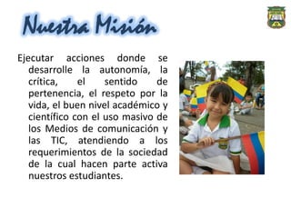 Nuestra Misión
Ejecutar acciones donde se
   desarrolle la autonomía, la
   crítica,    el    sentido    de
   pertenencia, el respeto por la
   vida, el buen nivel académico y
   científico con el uso masivo de
   los Medios de comunicación y
   las TIC, atendiendo a los
   requerimientos de la sociedad
   de la cual hacen parte activa
   nuestros estudiantes.
 