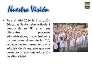Nuestra Visión
• Para el año 2014 la Institución
  Educativa Santa Isabel articulará
  dentro de su PEI y en sus
  diferentes              procesos
  administrativos, académicos y
  comunitarios el uso de las TIC,
  la capacitación permanente y la
  adquisición de equipos que nos
  permitan ofrecer una educación
  de alta calidad.
 