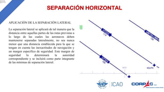 SEPARACIÓN HORIZONTAL
APLICACIÓN DE LA SEPARACIÓN LATERAL
La separación lateral se aplicará de tal manera que la
distancia entre aquellas partes de las rutas previstas a
lo largo de las cuales las aeronaves deben
mantenerse separadas lateralmente, no sea nunca
menor que una distancia establecida para la que se
tengan en cuenta las inexactitudes de navegación y
un margen específico de seguridad. Este margen de
seguridad lo determinará la autoridad
correspondiente y se incluirá como parte integrante
de las mínimas de separación lateral.
 