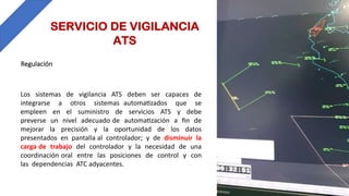 SERVICIO DE VIGILANCIA
ATS
Los sistemas de vigilancia ATS deben ser capaces de
integrarse a otros sistemas automaBzados que se
empleen en el suministro de servicios ATS y debe
preverse un nivel adecuado de automaBzación a ﬁn de
mejorar la precisión y la oportunidad de los datos
presentados en pantalla al controlador; y de disminuir la
carga de trabajo del controlador y la necesidad de una
coordinación oral entre las posiciones de control y con
las dependencias ATC adyacentes.
Regulación
 