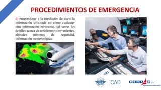 PROCEDIMIENTOS DE EMERGENCIA
d) proporcionar a la tripulación de vuelo la
información solicitada así como cualquier
otra información pertinente, tal como los
detalles acerca de aeródromos convenientes,
altitudes mínimas de seguridad,
información meteorológica;
 
