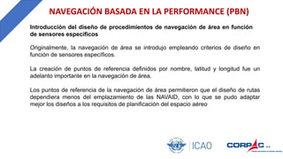 NAVEGACIÓN BASADA EN LA PERFORMANCE (PBN)
Originalmente, la navegación de área se introdujo empleando criterios de diseño en
función de sensores específicos.
La creación de puntos de referencia definidos por nombre, latitud y longitud fue un
adelanto importante en la navegación de área.
Los puntos de referencia de la navegación de área permitieron que el diseño de rutas
dependiera menos del emplazamiento de las NAVAID, con lo que se pudo adaptar
mejor los diseños a los requisitos de planificación del espacio aéreo
Introducción del diseño de procedimientos de navegación de área en función
de sensores específicos
 
