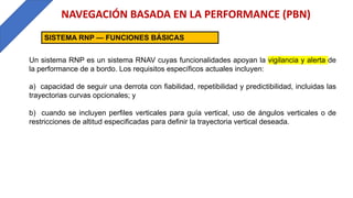 NAVEGACIÓN BASADA EN LA PERFORMANCE (PBN)
SISTEMA RNP — FUNCIONES BÁSICAS
Un sistema RNP es un sistema RNAV cuyas funcionalidades apoyan la vigilancia y alerta de
la performance de a bordo. Los requisitos específicos actuales incluyen:
a) capacidad de seguir una derrota con fiabilidad, repetibilidad y predictibilidad, incluidas las
trayectorias curvas opcionales; y
b) cuando se incluyen perfiles verticales para guía vertical, uso de ángulos verticales o de
restricciones de altitud especificadas para definir la trayectoria vertical deseada.
 