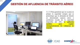 GESTIÓN DE AFLUENCIA DE TRÁNSITO AÉREO
3.1.3.3 Para garantizar que no se pone en
peligro la seguridad siempre que se
pronostique que la demanda de tránsito
en determinado espacio aéreo o
aeródromo exceda de la capacidad
disponible del ATC, se aplicarán
medidas para regular
consiguientemente los volúmenes de
tránsito.
 