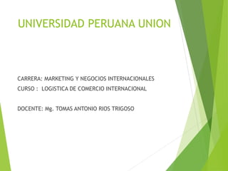 UNIVERSIDAD PERUANA UNION
CARRERA: MARKETING Y NEGOCIOS INTERNACIONALES
CURSO : LOGISTICA DE COMERCIO INTERNACIONAL
DOCENTE: Mg. TOMAS ANTONIO RIOS TRIGOSO
 