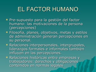EL FACTOR HUMANO Pre-supuesto para la gestión del factor humano: las motivaciones de la persona (percepciones) Filosofía, planes, objetivos, metas y estilos de administración generan percepciones en su personal. Relaciones interpersonales, intergrupales, liderazgos formales e informales también influyen en las percepciones. Relaciones históricas entre empresas y trabajadores: derechos y obligaciones contenidos en normas legales 