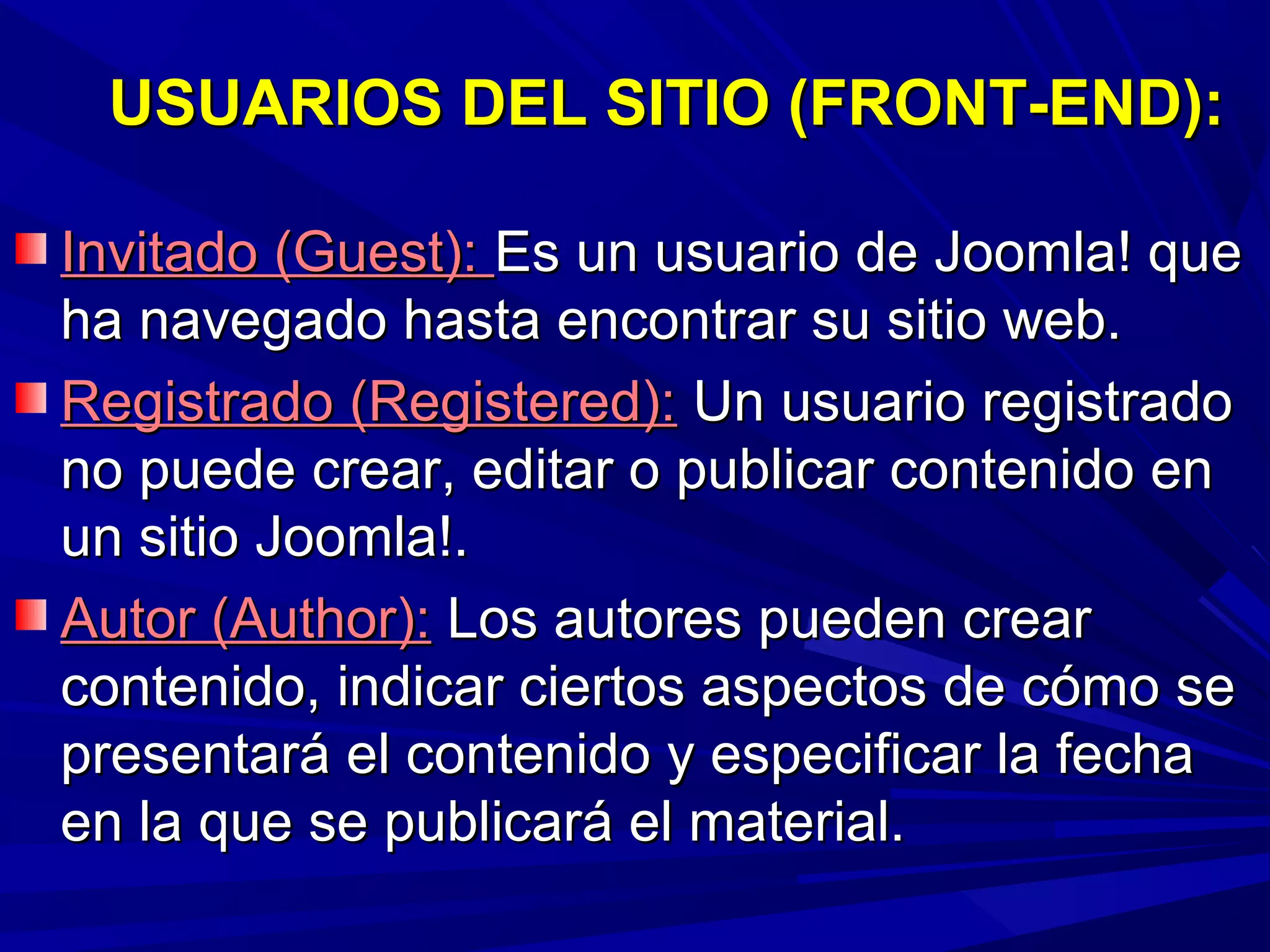 USUARIOS DEL SITIO (FRONT-END):USUARIOS DEL SITIO (FRONT-END):
Invitado (Guest):Invitado (Guest): Es un usuario de Joomla! queEs un usuario de Joomla! que
ha navegado hasta encontrar su sitio web.ha navegado hasta encontrar su sitio web.
Registrado (Registered):Registrado (Registered): Un usuario registradoUn usuario registrado
no puede crear, editar o publicar contenido enno puede crear, editar o publicar contenido en
un sitio Joomla!.un sitio Joomla!.
Autor (Author):Autor (Author): Los autores pueden crearLos autores pueden crear
contenido, indicar ciertos aspectos de cómo secontenido, indicar ciertos aspectos de cómo se
presentará el contenido y especificar la fechapresentará el contenido y especificar la fecha
en la que se publicará el material.en la que se publicará el material.
 