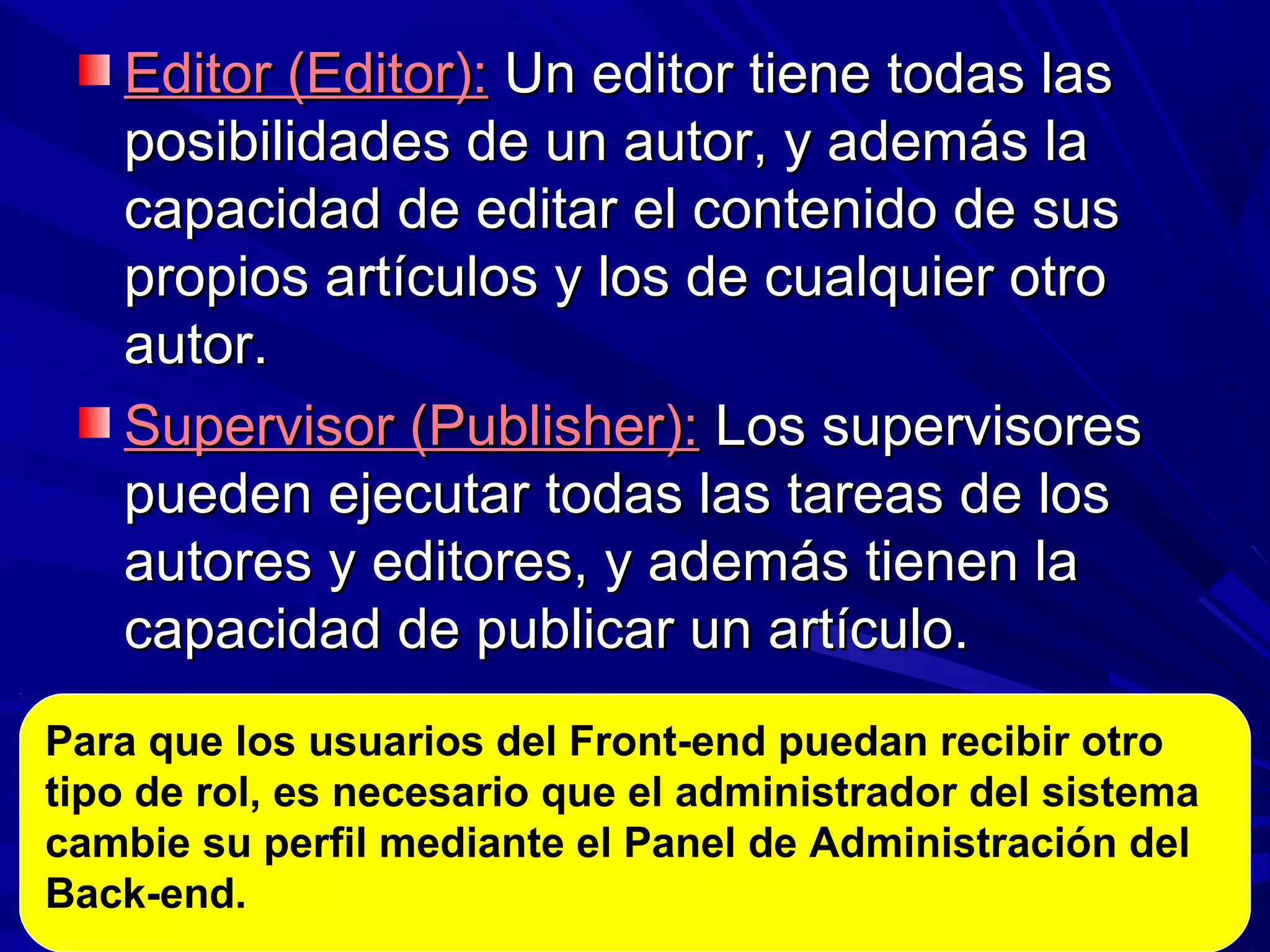 Editor (Editor):Editor (Editor): Un editor tiene todas lasUn editor tiene todas las
posibilidades de un autor, y además laposibilidades de un autor, y además la
capacidad de editar el contenido de suscapacidad de editar el contenido de sus
propios artículos y los de cualquier otropropios artículos y los de cualquier otro
autor.autor.
Supervisor (Publisher):Supervisor (Publisher): Los supervisoresLos supervisores
pueden ejecutar todas las tareas de lospueden ejecutar todas las tareas de los
autores y editores, y además tienen laautores y editores, y además tienen la
capacidad de publicar un artículo.capacidad de publicar un artículo.
Para que los usuarios del Front-end puedan recibir otro
tipo de rol, es necesario que el administrador del sistema
cambie su perfil mediante el Panel de Administración del
Back-end.
 
