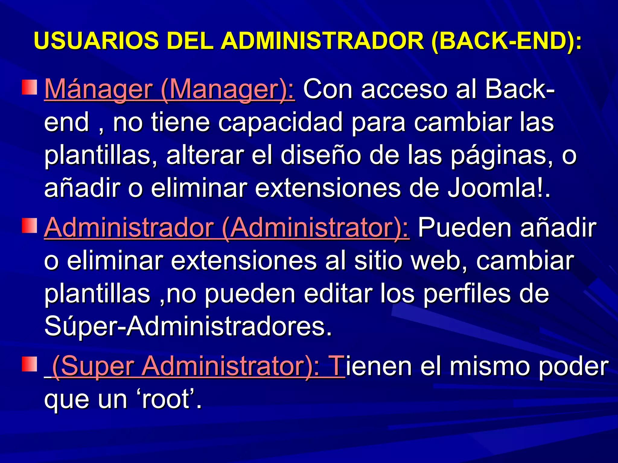 USUARIOS DEL ADMINISTRADOR (BACK-END):USUARIOS DEL ADMINISTRADOR (BACK-END):
Mánager (Manager):Mánager (Manager): Con acceso al Back-Con acceso al Back-
end , no tiene capacidad para cambiar lasend , no tiene capacidad para cambiar las
plantillas, alterar el diseño de las páginas, oplantillas, alterar el diseño de las páginas, o
añadir o eliminar extensiones de Joomla!.añadir o eliminar extensiones de Joomla!.
Administrador (Administrator):Administrador (Administrator): Pueden añadirPueden añadir
o eliminar extensiones al sitio web, cambiaro eliminar extensiones al sitio web, cambiar
plantillas ,no pueden editar los perfiles deplantillas ,no pueden editar los perfiles de
Súper-Administradores.Súper-Administradores.
(Super Administrator): T(Super Administrator): Tienen el mismo poderienen el mismo poder
que un ‘root’.que un ‘root’.
 