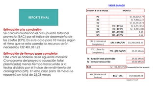 REPORTE FINAL
Estimación a la conclusión
Se calcula dividiendo el presupuesto total del
proyecto (BAC) por el índice de desempeño de
los costos (CPI). En este caso para 10 meses según
el ritmo que se esta usando los recursos serán
necesarios 132’481,061.25
Estimación de tiempo para completar
Este valor se obtiene de la siguiente manera:
Cronograma del proyecto (duración total
planificada) menos tiempo transcurrido a la
fecha dividido por el índice de rendimiento del
cronograma (SPI). En este caso para 10 meses se
requerirá un total de 25.03 meses
 