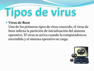 Tipos de virusVirus de Boot Uno de los primeros tipos de virus conocido, el virus de boot infecta la partición de inicialización del sistema operativo. El virus se activa cuando la computadora es encendida y el sistema operativo se carga. 