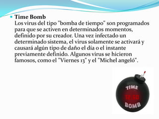 Time Bomb Los virus del tipo "bomba de tiempo" son programados para que se activen en determinados momentos, definido por su creador. Una vez infectado un determinado sistema, el virus solamente se activará y causará algún tipo de daño el día o el instante previamente definido. Algunos virus se hicieron famosos, como el "Viernes 13" y el "Michel angeló". Lombrices, worm o gusanos.                                             Este tipo de virus pasó a ser llamado gusano o worm. Son cada vez más perfectos, hay una versión que al atacar la computadora, no sólo se replica, sino que también se propaga por internet enviándose a los e-mail que están registrados en el cliente de e-mail, infectando las computadoras que abran aquel e-mail, reiniciando el ciclo. Troyanos o caballos de Troya.    Inicialmente, los caballos de Troya permitían que la computadora infectada pudiera recibir comandos externos, sin el conocimiento del usuario. De esta forma el invasor podría leer, copiar, borrar y alterar datos del sistema. Actualmente los caballos de Troya buscan robar datos confidenciales del usuario, como contraseñas bancarias. 